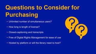 Questions to Consider for
Purchasing
• Unlimited number of simultaneous users?
• How long is length of license?
• Closed-captioning and transcripts
• Free of Digital Rights Management for ease of use
• Hosted by platform or will the library need to host?
 