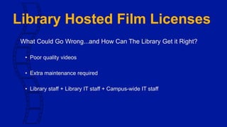 Library Hosted Film Licenses
What Could Go Wrong...and How Can The Library Get it Right?
• Poor quality videos
• Extra maintenance required
• Library staff + Library IT staff + Campus-wide IT staff
 