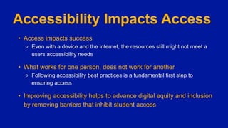 Accessibility Impacts Access
• Access impacts success
⚬ Even with a device and the internet, the resources still might not meet a
users accessibility needs
• What works for one person, does not work for another
⚬ Following accessibility best practices is a fundamental first step to
ensuring access
• Improving accessibility helps to advance digital equity and inclusion
by removing barriers that inhibit student access
 