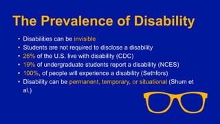 The Prevalence of Disability
• Disabilities can be invisible
• Students are not required to disclose a disability
• 26% of the U.S. live with disability (CDC)
• 19% of undergraduate students report a disability (NCES)
• 100%, of people will experience a disability (Sethfors)
• Disability can be permanent, temporary, or situational (Shum et
al.)
 