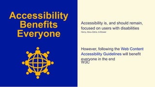 Accessibility
Benefits
Everyone
Accessibility is, and should remain,
focused on users with disabilities
Henry, Abou-Zahra, & Brewer
However, following the Web Content
Accessibility Guidelines will benefit
everyone in the end
W3C
 