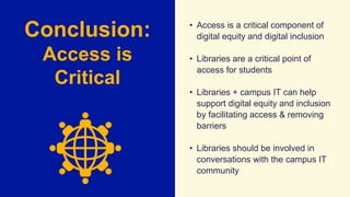 Conclusion:
Access is
Critical
• Access is a critical component of
digital equity and digital inclusion
• Libraries are a critical point of
access for students
• Libraries + campus IT can help
support digital equity and inclusion
by facilitating access & removing
barriers
• Libraries should be involved in
conversations with the campus IT
community
 