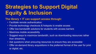 Strategies to Support Digital
Equity & Inclusion
The library + IT can support access through:
• Facilitate remote authentication
• Provide technology checkouts & hotspots to enable access
• Offer low-bandwidth solutions for students with access barriers
• Maximize mobile accessibility
• Suggest ways to maximize bandwidth, such as downloading resources rather
than streaming
• Ask questions when procuring resources to ensure they are accessible
• Offer on-demand library acquisitions in the preferred format of the user for print
or digital; etc.
 