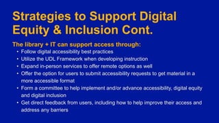 Strategies to Support Digital
Equity & Inclusion Cont.
The library + IT can support access through:
• Follow digital accessibility best practices
• Utilize the UDL Framework when developing instruction
• Expand in-person services to offer remote options as well
• Offer the option for users to submit accessibility requests to get material in a
more accessible format
• Form a committee to help implement and/or advance accessibility, digital equity
and digital inclusion
• Get direct feedback from users, including how to help improve their access and
address any barriers
 