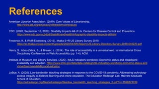 References
American Librarian Association. (2019). Core Values of Librarianship.
http://www.ala.org/advocacy/intfreedom/corevalues
CDC. (2020, September 16, 2020). Disability Impacts All of Us. Centers for Disease Control and Prevention.
https://www.cdc.gov/ncbddd/disabilityandhealth/infographic-disability-impacts-all.html
Frederick, K. & Wolff-Eisenberg. (2019). Ithaka S+R US Library Survey 2019.
https://sr.ithaka.org/wp-content/uploads/2020/04/SR-Report-US-Library-Directors-Survey-2019-040220.pdf
Henry, S., Abou-Zahra, S., & Brewer, J. (2014). The role of accessibility in a universal web. In International Cross
Disciplinary Conference on Web Accessibility (pp. 1-4): ACM.
Institute of Museum and Library Services. (2020). IMLS indicators workbook: Economic status and broadband
availability and adoption. https://www.imls.gov/data/data-catalog/imls-indicators-workbook-economic-status-and
-broadband-availability-and-adoption
LoBue, A. (2020). Low-bandwidth teaching strategies in response to the COVID-19 pandemic: Addressing technology
access inequity in distance learning and online education. The Education Redesign Lab: Harvard Graduate
School of Education.
https://edredesign.org/files/edredesign/files/low_bandwidth_teaching_strategies_2.pdf?m=1596823789
 