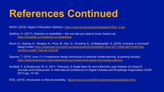 References Continued
NCES. (2018). Digest of Education Statistics. https://nces.ed.gov/programs/digest/d18/ch_3.asp
Sethfors, H. (2017). Statistics on disabilities – the one stat you need to know. Axess Lab.
https://axesslab.com/statistics-on-disabilities/
Shum, A., Holmes, K., Woolery, K., Price, M., Kim, D., Dvorkina, E., & Malekzadeh, S. (2016). Inclusive: a microsoft
design toolkit. https://download.microsoft.com/download/b/0/d/b0d4bf87-09ce-4417-8f28-d60703d672ed/
inclusive_toolkit_manual_final.pdf
Spencer, T. (2019, June 11). 8 responsive design techniques to optimize mobile learning. eLearning Industry.
https://elearningindustry.com/mobile-learning-8-responsive-design-techniques-optimize
Sunithal, T., & Sreekumar, M. G. (2011, February). A Single-Sign-On and a Remote Login Solution to Library E
Journals and E-Resources. In International Conference on Digital Libraries and Knowledge Organization (ICDK
2011) (pp. 14-16).
W3C. (2019). Introduction to Web Accessibility. https://www.w3.org/WAI/fundamentals/accessibility-intro/
 