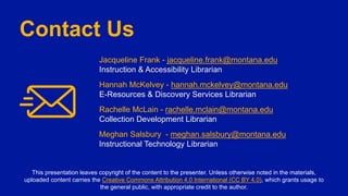 Contact Us
Jacqueline Frank - jacqueline.frank@montana.edu
Instruction & Accessibility Librarian
Hannah McKelvey - hannah.mckelvey@montana.edu
E-Resources & Discovery Services Librarian
Rachelle McLain - rachelle.mclain@montana.edu
Collection Development Librarian
Meghan Salsbury - meghan.salsbury@montana.edu
Instructional Technology Librarian
This presentation leaves copyright of the content to the presenter. Unless otherwise noted in the materials,
uploaded content carries the Creative Commons Attribution 4.0 International (CC BY 4.0), which grants usage to
the general public, with appropriate credit to the author.
 