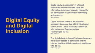 Digital Equity
and Digital
Inclusion
Digital equity is a condition in which all
individuals and communities have the
information technology capacity needed for
full participation in our society, democracy
and economy.
NDIA Definitions
Digital inclusion refers to the activities
necessary to ensure that all individuals and
communities…have access to and use of
Information and Communication
Technologies (ICTs).
NDIA Definitions
The digital divide is the gulf between those who
have ready access to computers and the
internet [and the skills to use them], and those
who do not.
Oxford Languages
 