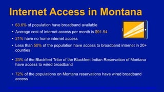 Internet Access in Montana
• 63.6% of population have broadband available
• Average cost of internet access per month is $91.54
• 21% have no home internet access
• Less than 50% of the population have access to broadband internet in 20+
counties
• 23% of the Blackfeet Tribe of the Blackfeet Indian Reservation of Montana
have access to wired broadband
• 72% of the populations on Montana reservations have wired broadband
access
https://www.imls.gov/data/data-catalog/imls-indicators-workbook-economic-status-and-broadband-availability-and-adoption
 