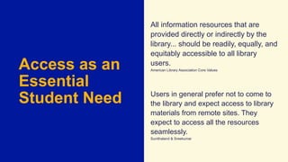 Access as an
Essential
Student Need
All information resources that are
provided directly or indirectly by the
library... should be readily, equally, and
equitably accessible to all library
users.
American Library Association Core Values
Users in general prefer not to come to
the library and expect access to library
materials from remote sites. They
expect to access all the resources
seamlessly.
Sunithaland & Sreekumar
 