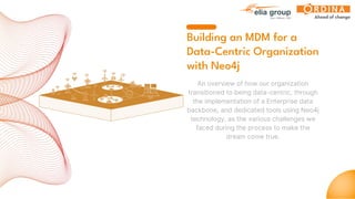 Building an MDM for a
Data-Centric Organization
with Neo4j
An overview of how our organization
transitioned to being data-centric, through
the implementation of a Enterprise data
backbone, and dedicated tools using Neo4j
technology, as the various challenges we
faced during the process to make the
dream come true.
 