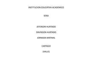 INSTITUCION EDUCATIVA ACADEMICO


             SENA



       JEFERSON HURTADO

      DAVINSON HURTADO

       JORNADA MATINAL


           CARTAGO

            (VALLE)
 