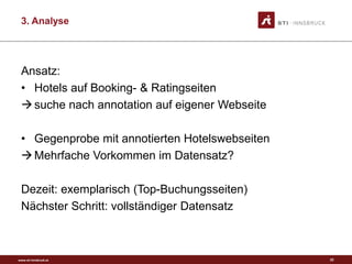 www.sti-innsbruck.at
3. Analyse
Ansatz:
• Hotels auf Booking- & Ratingseiten
suche nach annotation auf eigener Webseite
• Gegenprobe mit annotierten Hotelswebseiten
Mehrfache Vorkommen im Datensatz?
Dezeit: exemplarisch (Top-Buchungsseiten)
Nächster Schritt: vollständiger Datensatz
22
 