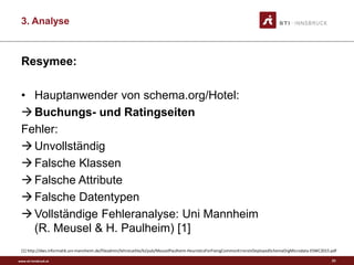 www.sti-innsbruck.at
3. Analyse
Resymee:
• Hauptanwender von schema.org/Hotel:
Buchungs- und Ratingseiten
Fehler:
Unvollständig
Falsche Klassen
Falsche Attribute
Falsche Datentypen
Vollständige Fehleranalyse: Uni Mannheim
(R. Meusel & H. Paulheim) [1]
[1] http://dws.informatik.uni-mannheim.de/fileadmin/lehrstuehle/ki/pub/MeuselPaulheim-HeuristicsForFixingCommonErrorsInDeployedSchemaOrgMicrodata-ESWC2015.pdf
23
 