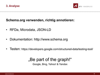 www.sti-innsbruck.at
3. Analyse
Schema.org verwenden, richtig annotieren:
• RFDa, Microdata, JSON-LD
• Dokumentation: http://www.schema.org
• Testen: https://developers.google.com/structured-data/testing-tool/
„Be part of the graph!“
Google, Bing, Yahoo! & Yandex
26
 