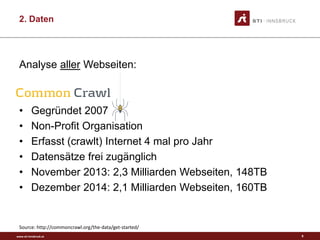 www.sti-innsbruck.at
2. Daten
Analyse aller Webseiten:
• Gegründet 2007
• Non-Profit Organisation
• Erfasst (crawlt) Internet 4 mal pro Jahr
• Datensätze frei zugänglich
• November 2013: 2,3 Milliarden Webseiten, 148TB
• Dezember 2014: 2,1 Milliarden Webseiten, 160TB
Source: http://commoncrawl.org/the-data/get-started/
9
 