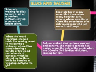 Salome is
waiting for Elias
to arrive, sat on
a bamboo
batalan, sewing
a camesa of
bright colors.
When she heard
footsteps, she laid
aside her sewing, went
to the bamboo
stairway where Elias
stood carrying a
bundle of firewood
and a bunch of
bananas which he
placed on the floor,
while he handled a
wiggling dalag to the
girl.
Salome noticed that her love was sad
and pensive. She tried to console him;
asking about the girls at the picnic which
the Guardia Civil soldiers disturbed,
looking for him.
Elias told her in a gay
mood that there were
many beautiful girls,
among whom was Maria
Clara, the sweetheart of a
rich young man who just
came from Europe.
 