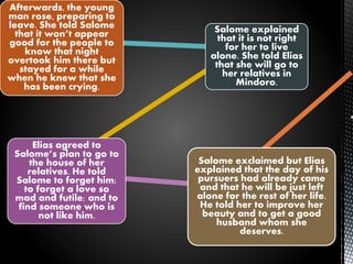 Afterwards, the young
man rose, preparing to
leave. She told Salome
that it won’t appear
good for the people to
know that night
overtook him there but
stayed for a while
when he knew that she
has been crying.
Salome explained
that it is not right
for her to live
alone. She told Elias
that she will go to
her relatives in
Mindoro.
Elias agreed to
Salome’s plan to go to
the house of her
relatives. He told
Salome to forget him;
to forget a love so
mad and futile; and to
find someone who is
not like him.
Salome exclaimed but Elias
explained that the day of his
pursuers had already came
and that he will be just left
alone for the rest of her life.
He told her to improve her
beauty and to get a good
husband whom she
deserves.
 