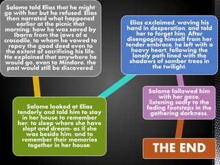 Salome told Elias that he might
go with her but he refused. Elias
then narrated what happened
earlier at the picnic that
morning; how he was saved by
Ibarra from the jaws of a
crocodile, to whom he vowed to
repay the good deed even to
the extent of sacrificing his life.
He explained that anywhere he
would go, even to Mindoro, the
past would still be discovered.
Salome looked at Elias
tenderly and told him to stay
in her house to remember
her; to sleep where she have
slept and dream- as if she
was beside him; and to
remember their memories
together in her house.
Elias exclaimed, waving his
hand in desperation, and told
her to forget him. After
disengaging himself from her
tender embrace, he left with a
heavy heart, following the
lonely path lined with the
shadows of somber trees in
the twilight.
Salome followed him
with her gaze,
listening sadly to the
fading footsteps in the
gathering darkness.
THE END
 