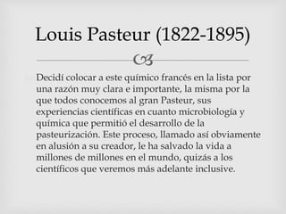 
 Decidí colocar a este químico francés en la lista por
una razón muy clara e importante, la misma por la
que todos conocemos al gran Pasteur, sus
experiencias científicas en cuanto microbiología y
química que permitió el desarrollo de la
pasteurización. Este proceso, llamado así obviamente
en alusión a su creador, le ha salvado la vida a
millones de millones en el mundo, quizás a los
científicos que veremos más adelante inclusive.
Louis Pasteur (1822-1895)
 