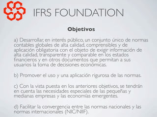 IFRS FOUNDATION
                          Objetivos
a) Desarrollar, en interés público, un conjunto único de normas
contab...