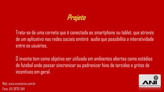 Projeto
Web: www.inventores.com.br
Fone: (11) 3670-3411
Trata-se de uma corneta que é conectada ao smartphone ou tablet, que através
de um aplicativo nas redes sociais emitirá audio que possibilita a interatividade
entre os usuários.
O invento tem como objetivo ser utilizado em ambientes abertos como estádios
de futebol onde possar sincronizar ou padronizar hino de torcidas e gritos de
incentivos em geral.
 