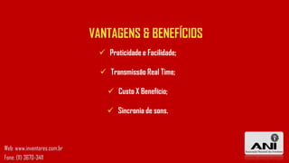 VANTAGENS & BENEFÍCIOS
 Praticidade e Facilidade;
 Transmissão Real Time;
 Custo X Benefício;
 Sincronia de sons.
Web: www.inventores.com.br
Fone: (11) 3670-3411
 