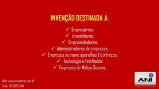  Empresários;
 Investidores;
 Empreendedores;
 Administradores de empresas;
 Empresas no ramo aparelhos Eletrônicos;
 Tecnologia e Telefônica;
 Empresas de Mídias Sociais.
INVENÇÃO DESTINADA A:
Web: www.inventores.com.br
Fone: (11) 3670-3411
 