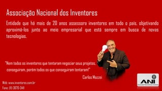 Entidade que há mais de 20 anos assessora inventores em todo o país, objetivando
aproximá-los junto ao meio empresarial que está sempre em busca de novas
tecnologias.
Associação Nacional dos Inventores
"Nem todos os inventores que tentaram negociar seus projetos,
conseguiram, porém todos os que conseguiram tentaram!"
Carlos Mazzei
Web: www.inventores.com.br
Fone: (11) 3670-3411
 