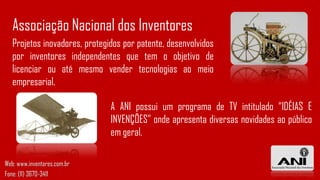 Projetos inovadores, protegidos por patente, desenvolvidos
por inventores independentes que tem o objetivo de
licenciar ou até mesmo vender tecnologias ao meio
empresarial.
Associação Nacional dos Inventores
A ANI possui um programa de TV intitulado “IDÉIAS E
INVENÇÕES” onde apresenta diversas novidades ao público
em geral.
Web: www.inventores.com.br
Fone: (11) 3670-3411
 