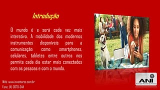 Introdução
O mundo é e será cada vez mais
interativo. A mobilidade dos modernos
instrumentos disponíveis para a
comunicação como smartphones,
celulares, tabletes entre outros nos
permite cada dia estar mais conectados
com as pessoas e com o mundo.
Web: www.inventores.com.br
Fone: (11) 3670-3411
 