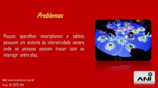 Problemas
Poucos aparelhos smartphones e tablets
possuem um sistema de interatividade sonoro
onde as pessoas possam trocar som ou
interagir entre elas.
Web: www.inventores.com.br
Fone: (11) 3670-3411
 