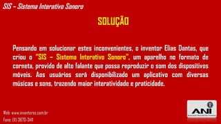 SOLUÇÃO
Pensando em solucionar estes inconvenientes, o inventor Elias Dantas, que
criou o “SIS – Sistema Interativo Sonoro”, um aparelho no formato de
corneta, provido de alto falante que possa reproduzir o som dos dispositivos
móveis. Aos usuários será disponibilizado um aplicativo com diversas
músicas e sons, trazendo maior interatividade e praticidade.
SIS – Sistema Interativo Sonoro
Web: www.inventores.com.br
Fone: (11) 3670-3411
 