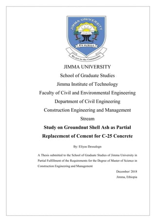 JIMMA UNIVERSITY
School of Graduate Studies
Jimma Institute of Technology
Faculty of Civil and Environmental Engineering
Department of Civil Engineering
Construction Engineering and Management
Stream
Study on Groundnut Shell Ash as Partial
Replacement of Cement for C-25 Concrete
By: Eliyas Dessalegn
A Thesis submitted to the School of Graduate Studies of Jimma University in
Partial Fulfillment of the Requirements for the Degree of Master of Science in
Construction Engineering and Management
December/ 2018
Jimma, Ethiopia
 