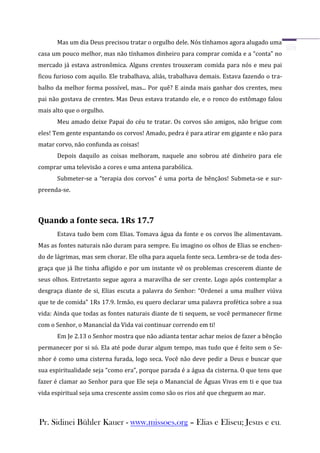 Mas um dia Deus precisou tratar o orgulho dele. Nós tínhamos agora alugado uma
casa um pouco melhor, mas não tínhamos dinheiro para comprar comida e a “conta” no
mercado já estava astronômica. Alguns crentes trouxeram comida para nós e meu pai
ficou furioso com aquilo. Ele trabalhava, aliás, trabalhava demais. Estava fazendo o tra-
balho da melhor forma possível, mas... Por quê? E ainda mais ganhar dos crentes, meu
pai não gostava de crentes. Mas Deus estava tratando ele, e o ronco do estômago falou
mais alto que o orgulho.
      Meu amado deixe Papai do céu te tratar. Os corvos são amigos, não brigue com
eles! Tem gente espantando os corvos! Amado, pedra é para atirar em gigante e não para
matar corvo, não confunda as coisas!
      Depois daquilo as coisas melhoram, naquele ano sobrou até dinheiro para ele
comprar uma televisão a cores e uma antena parabólica.
      Submeter-se a “terapia dos corvos” é uma porta de bênçãos! Submeta-se e sur-
preenda-se.



Quando a fonte seca. 1Rs 17.7
      Estava tudo bem com Elias. Tomava água da fonte e os corvos lhe alimentavam.
Mas as fontes naturais não duram para sempre. Eu imagino os olhos de Elias se enchen-
do de lágrimas, mas sem chorar. Ele olha para aquela fonte seca. Lembra-se de toda des-
graça que já lhe tinha afligido e por um instante vê os problemas crescerem diante de
seus olhos. Entretanto segue agora a maravilha de ser crente. Logo após contemplar a
desgraça diante de si, Elias escuta a palavra do Senhor: “Ordenei a uma mulher viúva
que te de comida” 1Rs 17.9. Irmão, eu quero declarar uma palavra profética sobre a sua
vida: Ainda que todas as fontes naturais diante de ti sequem, se você permanecer firme
com o Senhor, o Manancial da Vida vai continuar correndo em ti!
      Em Je 2.13 o Senhor mostra que não adianta tentar achar meios de fazer a bênção
permanecer por si só. Ela até pode durar algum tempo, mas tudo que é feito sem o Se-
nhor é como uma cisterna furada, logo seca. Você não deve pedir a Deus e buscar que
sua espiritualidade seja “como era”, porque parada é a água da cisterna. O que tens que
fazer é clamar ao Senhor para que Ele seja o Manancial de Águas Vivas em ti e que tua
vida espiritual seja uma crescente assim como são os rios até que cheguem ao mar.



Pr. Sidinei Bühler Kauer - www.missoes.org – Elias e Eliseu; Jesus e eu.
 