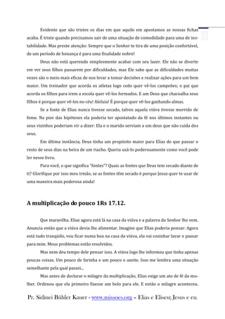 Evidente que são tristes os dias em que aquilo em apostamos as nossas fichas
acaba. É triste quando precisamos sair de uma situação de comodidade para uma de ins-
tabilidade. Mas preste atenção: Sempre que o Senhor te tira de uma posição confortável,
de um período de bonança é para uma finalidade nobre!
        Deus não está querendo simplesmente acabar com seu lazer. Ele não se diverte
em ver seus filhos passarem por dificuldades, mas Ele sabe que as dificuldades muitas
vezes são o meio mais eficaz de nos levar a tomar decisões e realizar ações para um bem
maior. Um treinador que acorda os atletas logo cedo quer vê-los campeões; o pai que
acorda os filhos para irem a escola quer vê-los formados. E um Deus que chacoalha seus
filhos é porque quer vê-los no céu! Aleluia! É porque quer vê-los ganhando almas.
        Se a fonte de Elias nunca tivesse secado, talvez aquela viúva tivesse morrido de
fome. Na pior das hipóteses ela poderia ter apostatado da fé nos últimos instantes ou
seus vizinhos poderiam vir a dizer: Ela e o marido serviam a um deus que não cuida dos
seus.
        Em última instância, Deus tinha um propósito maior para Elias do que passar o
resto de seus dias na beira de um riacho. Queria usá-lo poderosamente como você pode
ler nesse livro.
        Para você, o que significa “fontes”? Quais as fontes que Deus tem secado diante de
ti? Glorifique por isso meu irmão, se as fontes têm secado é porque Jesus quer te usar de
uma maneira mais poderosa ainda!



A multiplicação do pouco 1Rs 17.12.

        Que maravilha. Elias agora está lá na casa da viúva e a palavra do Senhor lhe vem.
Anuncia então que a viúva devia lhe alimentar. Imagine que Elias poderia pensar: Agora
está tudo tranqüilo, vou ficar numa boa na casa da viúva, ela vai cozinhar lavar e passar
para mim. Meus problemas estão resolvidos.
        Mas nem deu tempo dele pensar isso. A viúva logo lhe informou que tinha apenas
poucas coisas. Um pouco de farinha e um pouco e azeite. Isso me lembra uma situação
semelhante pela qual passei...
        Mas antes de declarar o milagre da multiplicação, Elias exige um ato de fé da mu-
lher. Ordenou que ela primeiro fizesse um bolo para ele. E então o milagre aconteceu.


Pr. Sidinei Bühler Kauer - www.missoes.org – Elias e Eliseu; Jesus e eu.
 
