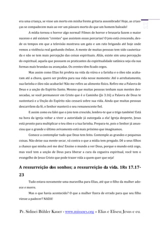 era uma criança, se visse um morto em minha frente gritaria assombrado! Hoje, as crian-
ças se compadecem mais ao ver um pássaro morto do que um homem baleado!
       A mídia tornou o horror algo normal! Filmes de horror e bruxaria fazem o maior
sucesso e até existem “crentes” que assistem essas porcarias! O joio está crescendo, des-
de os tempos em que a televisão mostrava um gato e um rato brigando até hoje onde
vemos a violência real ganhando ênfase. A mente de muitas pessoas tem sido cauteriza-
da e não se tem mais percepção das coisas espirituais. Aliás, existe sim uma percepção
do espiritual, aquela que possuem os praticantes da espiritualidade satânica seja ela nas
formas mais brandas ou avançadas. Os crentes têm ficado cegos.
       Mas assim como Elias foi profeta na vida da viúva e a farinha e o óleo não acaba-
ram até a chuva, quero ser profeta para sua vida nesse momento: Até o arrebatamento,
sua farinha e óleo não acabarão! Não me refiro ao alimento físico. Refiro-me a Palavra de
Deus e a unção do Espírito Santo. Mesmo que muitas pessoas tenham suas mentes des-
secadas, se você permanecer em Cristo que é o Caminho (Jo 3.16) a Palavra de Deus te
sustentará e a Unção do Espírito não cessará sobre sua vida. Ainda que muitas pessoas
descarrilem da fé, o Senhor manterá o seu remanescente fiel.
       E assim como eu falei que o joio tem crescido, lembro-te que o trigo também! Está
na hora da igreja voltar a viver a autoridade já outorgada a ela! Igreja desperte, Jesus
está pronto para multiplicar o teu óleo e a tua farinha. Prepara-te, pois o Senhor já anun-
ciou que o grande e último avivamento está mais próximo que imaginamos.
       Comece a contemplar tudo que Deus tem feito. Contemple as grandes e pequenas
coisas. Não deixe sua mente secar, vá contra o que a mídia tem pregado. Dê a seus filhos
a chance que minha avó me deu! Ensine o mundo a ver Deus, porque o mundo está cego,
mas você tem a unção de Deus para liberar a cura da cegueira espiritual, você tem o
evangelho de Jesus Cristo que pode trazer vida a quem quer que seja!


A ressurreição dos sonhos; a ressurreição da vida. 1Rs 17.17-
23
       Tudo estava novamente uma maravilha para Elias, até que o filho da mulher ado-
ece e morre.
       Mas o que havia acontecido? O que a mulher fizera de errado para que seu filho
viesse a padecer? NADA!



Pr. Sidinei Bühler Kauer - www.missoes.org – Elias e Eliseu; Jesus e eu.
 