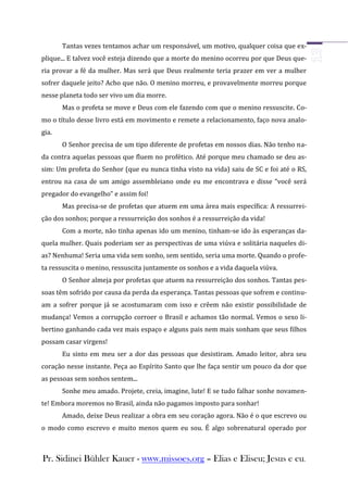 Tantas vezes tentamos achar um responsável, um motivo, qualquer coisa que ex-
plique... E talvez você esteja dizendo que a morte do menino ocorreu por que Deus que-
ria provar a fé da mulher. Mas será que Deus realmente teria prazer em ver a mulher
sofrer daquele jeito? Acho que não. O menino morreu, e provavelmente morreu porque
nesse planeta todo ser vivo um dia morre.
       Mas o profeta se move e Deus com ele fazendo com que o menino ressuscite. Co-
mo o título desse livro está em movimento e remete a relacionamento, faço nova analo-
gia.
       O Senhor precisa de um tipo diferente de profetas em nossos dias. Não tenho na-
da contra aquelas pessoas que fluem no profético. Até porque meu chamado se deu as-
sim: Um profeta do Senhor (que eu nunca tinha visto na vida) saiu de SC e foi até o RS,
entrou na casa de um amigo assembleiano onde eu me encontrava e disse “você será
pregador do evangelho” e assim foi!
       Mas precisa-se de profetas que atuem em uma área mais específica: A ressurrei-
ção dos sonhos; porque a ressurreição dos sonhos é a ressurreição da vida!
       Com a morte, não tinha apenas ido um menino, tinham-se ido às esperanças da-
quela mulher. Quais poderiam ser as perspectivas de uma viúva e solitária naqueles di-
as? Nenhuma! Seria uma vida sem sonho, sem sentido, seria uma morte. Quando o profe-
ta ressuscita o menino, ressuscita juntamente os sonhos e a vida daquela viúva.
       O Senhor almeja por profetas que atuem na ressurreição dos sonhos. Tantas pes-
soas têm sofrido por causa da perda da esperança. Tantas pessoas que sofrem e continu-
am a sofrer porque já se acostumaram com isso e crêem não existir possibilidade de
mudança! Vemos a corrupção corroer o Brasil e achamos tão normal. Vemos o sexo li-
bertino ganhando cada vez mais espaço e alguns pais nem mais sonham que seus filhos
possam casar virgens!
       Eu sinto em meu ser a dor das pessoas que desistiram. Amado leitor, abra seu
coração nesse instante. Peça ao Espírito Santo que lhe faça sentir um pouco da dor que
as pessoas sem sonhos sentem...
       Sonhe meu amado. Projete, creia, imagine, lute! E se tudo falhar sonhe novamen-
te! Embora moremos no Brasil, ainda não pagamos imposto para sonhar!
       Amado, deixe Deus realizar a obra em seu coração agora. Não é o que escrevo ou
o modo como escrevo e muito menos quem eu sou. É algo sobrenatural operado por



Pr. Sidinei Bühler Kauer - www.missoes.org – Elias e Eliseu; Jesus e eu.
 
