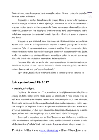 Deus e se você nesse instante abrir o seu coração e disser “Senhor, ressuscita os sonhos
em mim” e crer, assim será!
       Ressuscite os sonhos daqueles que te cercam. Elogie o menor esforço daquele
aluno ou filho que só tira notas baixas. Agradeça a pessoa que lhe serve um café. Conver-
se com o pedinte a quem você dá uma moeda. Quero que entenda: O evangelho está em
sua boca! A Palavra que tem poder para criar está dentro de ti! Exacerbe em sua comu-
nidade que um grande e genuíno avivamento é possível e leve-os a sonhar e galgar em
prol disso!
       Vivemos em uma sociedade onde os avanços da ciência aumentam a expectativa
de vida física a cada dia e antagonicamente, em uma sociedade que suporta a vida cada
vez menos. Cada vez menos encontramos pessoas tranqüilas, felizes, temperadas... Cada
vez encontramos menos pessoas que consigam passar um dia sem tomar uma pílula,
sendo essa muitas vezes um tranqüilizante, um antidepressivo, ou mesmo uma droga
ilícita. Um crente sem sonhos não difere muito de um incrédulo.
       Pais, seus filhos não são vocês! Não vivam sonhando por eles, ensinem eles a so-
nharem os próprios sonhos. Se vocês viverem os sonhos dos filhos, quando eles forem
embora da casa você será um “maior abandonado”.
       E por último, todavia mais importante: sonhe os sonhos que Deus tem para ti!



És tu o perturbador? 1Rs 18.17

A pressão psicológica.
       Depois de três anos de seca. Três anos de seca! Israel já estava assolado. Olhava-
se para um lado e para o outro e tudo que se via era miséria. A ruína tomara conta do
país. Elias podia ver mães comendo os seus filhos como refeição (2Rs 6.29 se aconteceu
depois nada impede que tenha acontecido antes), mães magérrimas com os peitos secos
sem leite para os pequenos. Elias via os agricultores chorando debaixo da sombra das
árvores, e os ossos das ovelhas sobre os campos... As pessoas olhavam para ele de canto,
alguns, tinham ainda nele a esperança, outros, viam nele o motivo da desgraça.
       Como você se sentiria na pele de Elias? Lembre-se que foi ele quem profetizou a
seca! Por acaso você conseguiria reclinar a cabeça sobre o travesseiro e dormir? E como
não bastasse isso a “polícia” inteira estava atrás dele, era o inimigo número um do rei.


Pr. Sidinei Bühler Kauer - www.missoes.org – Elias e Eliseu; Jesus e eu.
 