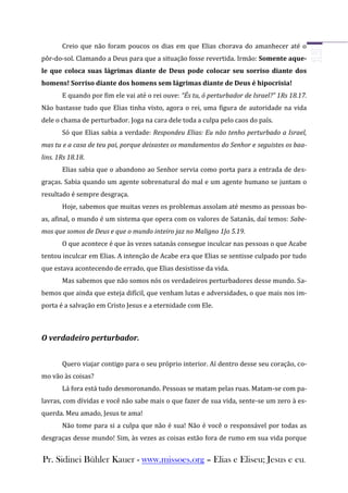 Creio que não foram poucos os dias em que Elias chorava do amanhecer até o
pôr-do-sol. Clamando a Deus para que a situação fosse revertida. Irmão: Somente aque-
le que coloca suas lágrimas diante de Deus pode colocar seu sorriso diante dos
homens! Sorriso diante dos homens sem lágrimas diante de Deus é hipocrisia!
       E quando por fim ele vai até o rei ouve: “És tu, ó perturbador de Israel?” 1Rs 18.17.
Não bastasse tudo que Elias tinha visto, agora o rei, uma figura de autoridade na vida
dele o chama de perturbador. Joga na cara dele toda a culpa pelo caos do país.
       Só que Elias sabia a verdade: Respondeu Elias: Eu não tenho perturbado a Israel,
mas tu e a casa de teu pai, porque deixastes os mandamentos do Senhor e seguistes os baa-
lins. 1Rs 18.18.
       Elias sabia que o abandono ao Senhor servia como porta para a entrada de des-
graças. Sabia quando um agente sobrenatural do mal e um agente humano se juntam o
resultado é sempre desgraça.
       Hoje, sabemos que muitas vezes os problemas assolam até mesmo as pessoas bo-
as, afinal, o mundo é um sistema que opera com os valores de Satanás, daí temos: Sabe-
mos que somos de Deus e que o mundo inteiro jaz no Maligno 1Jo 5.19.
       O que acontece é que às vezes satanás consegue inculcar nas pessoas o que Acabe
tentou inculcar em Elias. A intenção de Acabe era que Elias se sentisse culpado por tudo
que estava acontecendo de errado, que Elias desistisse da vida.
       Mas sabemos que não somos nós os verdadeiros perturbadores desse mundo. Sa-
bemos que ainda que esteja difícil, que venham lutas e adversidades, o que mais nos im-
porta é a salvação em Cristo Jesus e a eternidade com Ele.



O verdadeiro perturbador.


       Quero viajar contigo para o seu próprio interior. Aí dentro desse seu coração, co-
mo vão às coisas?
       Lá fora está tudo desmoronando. Pessoas se matam pelas ruas. Matam-se com pa-
lavras, com dívidas e você não sabe mais o que fazer de sua vida, sente-se um zero à es-
querda. Meu amado, Jesus te ama!
       Não tome para si a culpa que não é sua! Não é você o responsável por todas as
desgraças desse mundo! Sim, às vezes as coisas estão fora de rumo em sua vida porque


Pr. Sidinei Bühler Kauer - www.missoes.org – Elias e Eliseu; Jesus e eu.
 