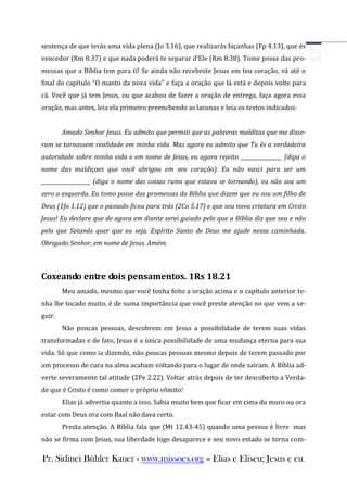 sentença de que terás uma vida plena (Jo 3.16), que realizarás façanhas (Fp 4.13), que és
vencedor (Rm 8.37) e que nada poderá te separar d’Ele (Rm 8.38). Tome posse das pro-
messas que a Bíblia tem para ti! Se ainda não recebeste Jesus em teu coração, vá até o
final do capítulo “O manto da nova vida” e faça a oração que lá está e depois volte para
cá. Você que já tem Jesus, ou que acabou de fazer a oração de entrega, faça agora essa
oração, mas antes, leia ela primeiro preenchendo as lacunas e leia os textos indicados:


        Amado Senhor Jesus. Eu admito que permiti que as palavras malditas que me disse-
ram se tornassem realidade em minha vida. Mas agora eu admito que Tu és a verdadeira
autoridade sobre minha vida e em nome de Jesus, eu agora rejeito ________________ (diga o
nome das maldiçoes que você abrigou em seu coração). Eu não nasci para ser um
___________________ (diga o nome das coisas ruins que estava se tornando), eu não sou um
zero a esquerda. Eu tomo posse das promessas da Bíblia que dizem que eu sou um filho de
Deus (1Jo 1.12) que o passado ficou para trás (2Co 5.17) e que sou nova criatura em Cristo
Jesus! Eu declaro que de agora em diante serei guiado pelo que a Bíblia diz que sou e não
pelo que Satanás quer que eu seja. Espírito Santo de Deus me ajude nessa caminhada.
Obrigado Senhor, em nome de Jesus. Amém.



Coxeando entre dois pensamentos. 1Rs 18.21
        Meu amado, mesmo que você tenha feito a oração acima e o capítulo anterior te-
nha lhe tocado muito, é de suma importância que você preste atenção no que vem a se-
guir.
        Não poucas pessoas, descobrem em Jesus a possibilidade de terem suas vidas
transformadas e de fato, Jesus é a única possibilidade de uma mudança eterna para sua
vida. Só que como ia dizendo, não poucas pessoas mesmo depois de terem passado por
um processo de cura na alma acabam voltando para o lugar de onde saíram. A Bíblia ad-
verte severamente tal atitude (2Pe 2.22). Voltar atrás depois de ter descoberto a Verda-
de que é Cristo é como comer o próprio vômito!
        Elias já advertia quanto a isso. Sabia muito bem que ficar em cima do muro ou ora
estar com Deus ora com Baal não dava certo.
        Presta atenção. A Bíblia fala que (Mt 12.43-45) quando uma pessoa é livre mas
não se firma com Jesus, sua liberdade logo desaparece e seu novo estado se torna com-

Pr. Sidinei Bühler Kauer - www.missoes.org – Elias e Eliseu; Jesus e eu.
 