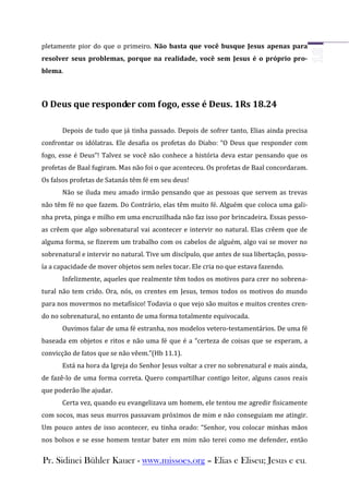 pletamente pior do que o primeiro. Não basta que você busque Jesus apenas para
resolver seus problemas, porque na realidade, você sem Jesus é o próprio pro-
blema.



O Deus que responder com fogo, esse é Deus. 1Rs 18.24

       Depois de tudo que já tinha passado. Depois de sofrer tanto, Elias ainda precisa
confrontar os idólatras. Ele desafia os profetas do Diabo: “O Deus que responder com
fogo, esse é Deus”! Talvez se você não conhece a história deva estar pensando que os
profetas de Baal fugiram. Mas não foi o que aconteceu. Os profetas de Baal concordaram.
Os falsos profetas de Satanás têm fé em seu deus!
       Não se iluda meu amado irmão pensando que as pessoas que servem as trevas
não têm fé no que fazem. Do Contrário, elas têm muito fé. Alguém que coloca uma gali-
nha preta, pinga e milho em uma encruzilhada não faz isso por brincadeira. Essas pesso-
as crêem que algo sobrenatural vai acontecer e intervir no natural. Elas crêem que de
alguma forma, se fizerem um trabalho com os cabelos de alguém, algo vai se mover no
sobrenatural e intervir no natural. Tive um discípulo, que antes de sua libertação, possu-
ía a capacidade de mover objetos sem neles tocar. Ele cria no que estava fazendo.
       Infelizmente, aqueles que realmente têm todos os motivos para crer no sobrena-
tural não tem crido. Ora, nós, os crentes em Jesus, temos todos os motivos do mundo
para nos movermos no metafísico! Todavia o que vejo são muitos e muitos crentes cren-
do no sobrenatural, no entanto de uma forma totalmente equivocada.
       Ouvimos falar de uma fé estranha, nos modelos vetero-testamentários. De uma fé
baseada em objetos e ritos e não uma fé que é a “certeza de coisas que se esperam, a
convicção de fatos que se não vêem.”(Hb 11.1).
       Está na hora da Igreja do Senhor Jesus voltar a crer no sobrenatural e mais ainda,
de fazê-lo de uma forma correta. Quero compartilhar contigo leitor, alguns casos reais
que poderão lhe ajudar.
       Certa vez, quando eu evangelizava um homem, ele tentou me agredir fisicamente
com socos, mas seus murros passavam próximos de mim e não conseguiam me atingir.
Um pouco antes de isso acontecer, eu tinha orado: “Senhor, vou colocar minhas mãos
nos bolsos e se esse homem tentar bater em mim não terei como me defender, então


Pr. Sidinei Bühler Kauer - www.missoes.org – Elias e Eliseu; Jesus e eu.
 