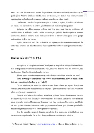ver a casa cair, levanta muita poeira. E quando as valas são cavadas dentro do coração,
para que o Alicerce chamado Cristo possa ser lançado, dói muito! Mas é um processo
necessário e no final nos alegraremos na linda mansão que há de surgir!
       Lembro-me também do que nossos pais já diziam, a sujeira já está na parede, tu-
do o que a luz fez foi torná-la visível. Quanto mais luz, mais a sujeira aparece.
       Voltando para Elias, quando enfim a paz viria sobre sua vida, os problemas só
aumentaram. A poderosa rainha coloca sua cabeça à prêmio. Então o grande homem
desmorona. Ele não suporta mais. Mas quando Deus te dá um Golias pode saber que já
deixou cinco pedras por perto.
       E para onde Elias vai? Para o deserto. Você já esteve em um desses desertos da
vida? Está vivendo um deserto em sua vida hoje? Então continue comigo nessa caminha-
da.



Corvos ou anjos? 1Rs 19.5

       No capítulo “A terapia dos Corvos” você pôde acompanhar comigo diversas histó-
rias onde pessoas foram corvos em minha vida, enviados de Deus para me abençoar. Viu
também que Elias foi alimentado pelos corvos.
       Só que agora não são os corvos que estão alimentando Elias, mas sim um anjo!
       Sirva a Deus por um tempo e os corvos te alimentarão. Sirva a Deus a vida
inteira e os anjos do Senhor te servirão!!!
       Corvos são naturais, anjos são sobrenaturais. Sirva a Deus por alguns dias de sua
vida e Ele te abençoará, mas serão coisas simples. Seja fiel com Deus e Ele terá prazer em
abrir os céus sobre sua cabeça!
       Existem operadoras de telefonia móvel que utilizam de um sistema onde o usuá-
rio acumula pontos para trocar por aparelhos mais modernos. Com Deus você também
pode acumular pontos. Mostre para Deus que você é de confiança. Não espere que Ele te
dê uma grande missão, execute as várias pequenas missões do quotidiano e quando Ele
te der uma grande missão você estará preparado para ela.
       Seja fiel usando o dom de línguas que ele te deu, mesmo na intimidade de seu
quarto onde ninguém vê e Ele te dará dons também de manifestação pública.



Pr. Sidinei Bühler Kauer - www.missoes.org – Elias e Eliseu; Jesus e eu.
 