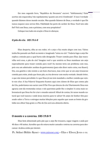 Em meu segundo livro, “República do Devaneio” escrevi: “Infelizmente/ Vinte
acertos são esquecidos/ tão rapidamente/ quanto um erro é lembrado”. E isso é verdade
quando falamos desse mundo secular. Mas quando falamos de Deus, a verdade é que Ele
nunca esquece seus servos fiéis. Fidelidade faz parte do caráter de Deus. Você tem sido
fiel? Fiel com Deus, com o próximo, com seus propósitos?
       Coloque isso tudo em oração e Deus te abençoe.



O pão do céu. 1RS 19.6-8


       Elias desperta, olha ao seu redor, vê o anjo e fica muito alegre com isso. Talvez
tenha lhe passado um flash na mente e imaginado “estou no céu”. Todavia logo o anjo lhe
explica a missão para a qual havia sido designado: Trazer comida para Elias. Que mara-
vilha será essa, o pão do céu? Imagine você o que sentiria se Deus mandasse um anjo
especialmente para trazer comida para você! Eu mesmo teria um problema com isso,
pois sou um admirador assíduo da gastronomia (para não dizer outra coisa, sou Kauer).
Ora, sou gaúcho e não resisto a um bom churrasco, mas creio que se um anjo trouxesse
comida para mim, ainda que fosse pão, eu iria devorar com muita vontade. Amado leitor,
o que não temos percebido é o que Deus já nos tem mandado a melhor comida que exis-
te nos céus: A Sua Palavra! Enquanto ficamos aqui com ciúmes de Elias que comeu pão
do Céu, poderíamos nos saciar com O Pão Vivo que desceu do céu! Diariamente Deus nos
agracia com tão tremendas coisas e nós queremos pedir-lhe o simples! A coisa mais so-
brenatural que Deus fez foi criar o mundo natural! Afinal de contas, foi nesse mundo na-
tural que você nasceu e onde Jesus morreu para te salvar! Os anjos do Senhor têm pas-
seado sobre a Terra e entregue muitas bênçãos para aqueles que usam as lentes da gra-
tidão nos olhos! Seja grato e o Pão do Céu será seu alimento diário.




O monte e a caverna. 1RS 19.8-9
       Elias bem alimentado pelo pão que o anjo lhe trouxera, segue viagem e anda por
40 dias e 40 noites. Acredito que ele estava muito cansado e entrou na caverna para des-
cansar. Acabou então por dormir.

Pr. Sidinei Bühler Kauer - www.missoes.org – Elias e Eliseu; Jesus e eu.
 