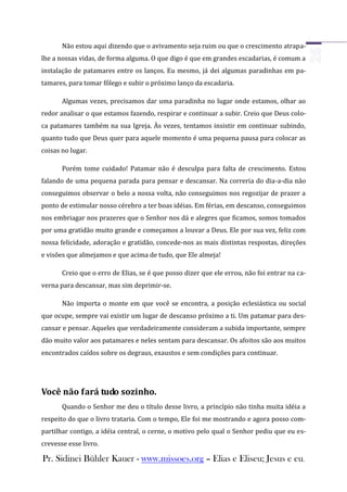 Não estou aqui dizendo que o avivamento seja ruim ou que o crescimento atrapa-
lhe a nossas vidas, de forma alguma. O que digo é que em grandes escadarias, é comum a
instalação de patamares entre os lanços. Eu mesmo, já dei algumas paradinhas em pa-
tamares, para tomar fôlego e subir o próximo lanço da escadaria.

       Algumas vezes, precisamos dar uma paradinha no lugar onde estamos, olhar ao
redor analisar o que estamos fazendo, respirar e continuar a subir. Creio que Deus colo-
ca patamares também na sua Igreja. Às vezes, tentamos insistir em continuar subindo,
quanto tudo que Deus quer para aquele momento é uma pequena pausa para colocar as
coisas no lugar.

       Porém tome cuidado! Patamar não é desculpa para falta de crescimento. Estou
falando de uma pequena parada para pensar e descansar. Na correria do dia-a-dia não
conseguimos observar o belo a nossa volta, não conseguimos nos regozijar de prazer a
ponto de estimular nosso cérebro a ter boas idéias. Em férias, em descanso, conseguimos
nos embriagar nos prazeres que o Senhor nos dá e alegres que ficamos, somos tomados
por uma gratidão muito grande e começamos a louvar a Deus. Ele por sua vez, feliz com
nossa felicidade, adoração e gratidão, concede-nos as mais distintas respostas, direções
e visões que almejamos e que acima de tudo, que Ele almeja!

       Creio que o erro de Elias, se é que posso dizer que ele errou, não foi entrar na ca-
verna para descansar, mas sim deprimir-se.

       Não importa o monte em que você se encontra, a posição eclesiástica ou social
que ocupe, sempre vai existir um lugar de descanso próximo a ti. Um patamar para des-
cansar e pensar. Aqueles que verdadeiramente consideram a subida importante, sempre
dão muito valor aos patamares e neles sentam para descansar. Os afoitos são aos muitos
encontrados caídos sobre os degraus, exaustos e sem condições para continuar.




Você não fará tudo sozinho.
       Quando o Senhor me deu o título desse livro, a princípio não tinha muita idéia a
respeito do que o livro trataria. Com o tempo, Ele foi me mostrando e agora posso com-
partilhar contigo, a idéia central, o cerne, o motivo pelo qual o Senhor pediu que eu es-
crevesse esse livro.

Pr. Sidinei Bühler Kauer - www.missoes.org – Elias e Eliseu; Jesus e eu.
 