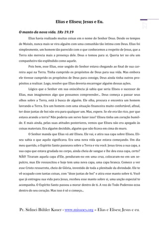 Elias e Eliseu; Jesus e Eu.

O manto da nova vida. 1Rs 19.19
       Elias havia realizado muitas coisas em o nome do Senhor Deus. Desde os tempos
de Moisés, nunca mais se vira alguém com uma comunhão tão íntima com Deus. Elias foi
simplesmente, um homem tão parecido com o que conhecemos a respeito de Jesus, que a
Terra não merecia mais a presença dele. Deus o tomou para si. Queria ter no céu um
companheiro tão esplêndido como aquele.
       Pois bem, esse Elias, esse ungido do Senhor estava chegando ao final de sua car-
reira aqui na Terra. Tinha cumprido os propósitos de Deus para sua vida. Mas embora
ele tivesse cumprido os propósitos de Deus para consigo, Deus ainda tinha outros pro-
pósitos a realizar. Logo, resolve que Elias deveria encarregar alguém dessas ações.
       Lógico que o Senhor em sua onisciência já sabia que seria Eliseu o sucessor de
Elias, mas imaginemos algo que possamos compreender... Deus começa a passar seus
olhos sobre a Terra, está à busca de alguém. Ele olha, procura e encontra um homem
lavrando a Terra. Era um homem com uma situação financeira muito confortável, afinal,
ter doze juntas de boi não era para qualquer um. Mas, espere. Se ele era tão rico, por que
estava arando a terra? Não poderia um servo fazer isso? Eliseu tinha um coração humil-
de. E mais ainda, pelas suas atitudes posteriores, vemos que Eliseu não era apegado às
coisas materiais. Era alguém decidido, alguém que não ficava em cima do muro.
       O Senhor manda que Elias vá até Eliseu. Ele vai, e atira sua capa sobre Eliseu. Eli-
seu sabia o que aquilo significava. Era uma nova vida que estava começando. Um dia
meu querido, o Espírito Santo passeava sobre a Terra e viu você. Jesus tirou a sua capa, a
sua capa que estava grudada no corpo, ainda cheia de sangue e lhe deu essa capa, certo?
NÃO! Tiraram aquela capa d’Ele, penduram-no em uma cruz, colocaram-no em um se-
pulcro, mas Ele ressuscitou e hoje tem uma nova capa, uma capa branca. Comece a ver
esse Cristo ressurreto, cheio de Glória, investido de toda a plenitude da divindade. Ele te
vê ocupado com tantas coisas, com “doze juntas de boi” e atira esse manto sobre ti. Você
que já entregou sua vida para Jesus, recebeu esse manto sobre si, uma unção especial te
acompanha. O Espírito Santo passou a morar dentro de ti. A voz do Todo Poderoso ecoa
dentro do seu coração. Mas isso é só o começo...




Pr. Sidinei Bühler Kauer - www.missoes.org – Elias e Eliseu; Jesus e eu.
 