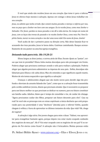 E você que ainda não recebeu Jesus em seu coração. Que teme ir para o inferno.
Jesus te oferece hoje mesmo à salvação. Apenas ore comigo e deixe Jesus trabalhar em
seu coração:
Jesus, eu admito que tenho errado. Que cometi muitos pecados e mereço o inferno por isso,
mas eu peço que o Senhor me lave com seu sangue. Eu te recebo Jesus, como meu Senhor e
Salvador. Por favor, perdoe os meus pecados e me dê a vida eterna. Eu rompo em nome de
Jesus, com os laços das trevas do passado e te recebo Senhor Deus, como meu Pai. Vem Es-
pírito Santo, morar no meu coração e me dar uma nova vida! Em nome de Jesus. Amém!
      Você acaba de dar o primeiro passo na direção certa. Não deixe Satanás ficar te
acusando dos teus pecados, Jesus te lavou deles. Continue caminhando. Busque aconse-
lhamento de seu pastor ou uma boa igreja evangélica.

Deixando tudo para trás. 1Rs 19.20-21
      Eliseu largou as doze juntas, e correu atrás de Elias. Escute: Quais as “juntas”, coi-
sas que tem te prendido? Eliseu tinha muitas desculpas para não prosseguir em frente.
Poderia alegar que precisava continuar arando o solo para realizar a plantação. Poderia
alegar que alguém precisava administrar as riquezas de seus pais. Enfim, desculpas não
faltariam para Eliseu e ele sabia disso. Mas ele entendeu o que significava aquele manto.
Muitos de nós temos esquecido o que significa a salvação!
      Crianças e adolescentes alegam que são muito novos para decidir algo tão pro-
fundo e desviam do assunto falando dos “pais”, como que se a salvação fosse transmitida
pelo cordão umbilical. Jovens, dizem que precisam estudar. Que é necessário se preparar
para um futuro melhor ou que precisam se dedicar no namoro, para no futuro constituir
um família sadia. Adultos, falam que é tempo de consolidar o lar, de cuidar do cônjuge.
“Agora precisamos cuidar dos filhos, preparar um futuro descente para eles”. Caia na
real! Se você não se preocupa com as coisas espirituais a única decência que está prepa-
rando para sua posteridade é uma “decência” (decida) para o inferno! Enfim, quando
chegam à velhice, é hora de aproveitar os últimos instantes da vida. Que vida? Oh, chega
de vegetar!
      A salvação é algo sério. Um jovem chegou para mim e disse: “Sidinei, vou aprovei-
tar para evangelizar bastante agora, porque depois vou estar muito ocupado cuidando
dos negócios do meu pai”. Ah é? Vai estar ocupado com os negócios de seu pai? E os ne-
gócios do Pai eterno como ficam? A salvação não é brincadeira. Muitas pessoas estão


Pr. Sidinei Bühler Kauer - www.missoes.org – Elias e Eliseu; Jesus e eu.
 