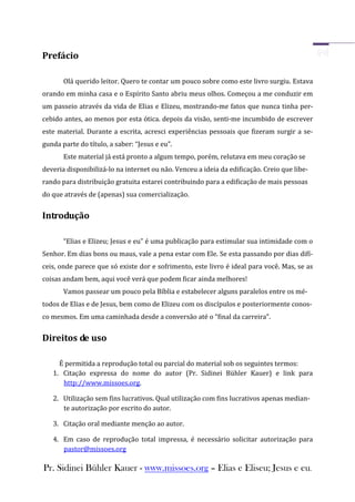 Prefácio

       Olá querido leitor. Quero te contar um pouco sobre como este livro surgiu. Estava
orando em minha casa e o Espírito Santo abriu meus olhos. Começou a me conduzir em
um passeio através da vida de Elias e Elizeu, mostrando-me fatos que nunca tinha per-
cebido antes, ao menos por esta ótica. depois da visão, senti-me incumbido de escrever
este material. Durante a escrita, acresci experiências pessoais que fizeram surgir a se-
gunda parte do título, a saber: “Jesus e eu”.
       Este material já está pronto a algum tempo, porém, relutava em meu coração se
deveria disponibilizá-lo na internet ou não. Venceu a ideia da edificação. Creio que libe-
rando para distribuição gratuita estarei contribuindo para a edificação de mais pessoas
do que através de (apenas) sua comercialização.


Introdução

       “Elias e Elizeu; Jesus e eu” é uma publicação para estimular sua intimidade com o
Senhor. Em dias bons ou maus, vale a pena estar com Ele. Se esta passando por dias difí-
ceis, onde parece que só existe dor e sofrimento, este livro é ideal para você. Mas, se as
coisas andam bem, aqui você verá que podem ficar ainda melhores!
       Vamos passear um pouco pela Bíblia e estabelecer alguns paralelos entre os mé-
todos de Elias e de Jesus, bem como de Elizeu com os discípulos e posteriormente conos-
co mesmos. Em uma caminhada desde a conversão até o “final da carreira”.


Direitos de uso

     É permitida a reprodução total ou parcial do material sob os seguintes termos:
   1. Citação expressa do nome do autor (Pr. Sidinei Bühler Kauer) e link para
      http://www.missoes.org.

   2. Utilização sem fins lucrativos. Qual utilização com fins lucrativos apenas median-
      te autorização por escrito do autor.

   3. Citação oral mediante menção ao autor.

   4. Em caso de reprodução total impressa, é necessário solicitar autorização para
      pastor@missoes.org

Pr. Sidinei Bühler Kauer - www.missoes.org – Elias e Eliseu; Jesus e eu.
 
