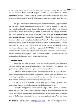presas a essa vida de uma forma tão forte que não conseguem enxergar que isso é ape-
nas uma passagem. Que o horizonte é apenas o limite de nossa visão e não o limite
do universo! Compare um elétron com o universo, ou mais fácil, uma gota d’água com o
oceano e terá uma pequena noção da diferença entre a passagem na Terra e a vida Eter-
na.
       Será que é prudente dar mais valor para o material do que para o espiritual? Será
que é prudente enriquecer e acumular diplomas sem cuidar de seu espírito? Que fique
claro que não tenho nada contra a riqueza e diplomas, do contrário, bom é que tenhamos
cada vez mais crentes ricos e cultos que sirvam ao Senhor com suas finanças e intelecto.
Sou contra prender-se a esse mundo a ponto de não entender que evangelismo não é
para quem tem tempo, é para quem tem vida! Se você está vivo, no sentido pleno da
palavra, você necessita evangelizar. Eu não disse “precisa”, eu disse “necessita”! É uma
questão de vida ou morte! Pessoas estão indo para o inferno ao seu redor e você não tem
feito nada! Será que você gosta mesmo desse seu amigo? Não digo tudo isso para te acu-
sar e trazer julgamento, mas para te dizer o seguinte: Lc 4.18-19 O Espírito do Senhor está
sobre mim [sobre você meu irmão], pelo que me ungiu para evangelizar os pobres; enviou-
me para proclamar libertação aos cativos e restauração da vista aos cegos, para pôr em
liberdade os oprimidos, e apregoar o ano aceitável do Senhor.

O tempo é curto.
       Eliseu pede algo nobre para Elias. Queria despedir de seus pais. Poderia haver al-
go errado naquilo? Não, não havia. O que sucedia é que o tempo era curto. Tanto era na-
queles dias, com é hoje. Precisamos aprender a remir o nosso tempo.
       A Bíblia usa a figura de noivos para falar do relacionamento de Jesus e da Igreja.
Jesus é o Noivo que está já há muito tempo no altar, esperando que sua Noiva, tão atra-
sada, chegue logo. Só que esta noiva tem ainda um agravante. Ele resolveu, nas vésperas
do casamento, meditar um pouco se realmente vale à pena casar.
       Ao invés da igreja se preocupar em fazer a sua parte, ficar bela e pura para o ca-
samento, ela fica se preocupando em coisas que são da alçada do noivo.
       A noiva de Cristo perdeu a pressa de casar, porque perdeu a pressa de ter filhos.
A Igreja de Cristo tem cada dia mais se preocupado em ser politicamente correta do que
em ser fiel. Por isso, vemos essa noiva achando que não faz mal adulterar um pouquinho
aqui ou ali. Por isso vemos tantos jovens que fazem parte da Igreja, “ficarem” com o


Pr. Sidinei Bühler Kauer - www.missoes.org – Elias e Eliseu; Jesus e eu.
 