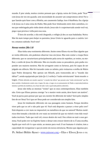 mundo. E pior ainda, muitos crentes pensam que a Igreja, noiva de Cristo, pode “ficar”
com Jesus de vez em quando, sem necessidade de assumir um compromisso sério! Foi o
que Sansão quis fazer com a filistéia, um casamento Sadiqa. Isso é blasfêmia. Ou a Igreja
é de Jesus ou é uma coisa do Diabo. Não pode ficar titubeando entre dois caminhos, co-
mo que embriagada pelo vinho deste século. Jesus não é o supermercado aonde você vai,
pega o que precisa e volta para sua casa.
         É hora de acordar, o dia está chegando, o relógio já deu as suas badaladas. Noiva:
Não há mais tempo para beijar os parentes, Jesus Cristo te aguarda para o casório. Lei-
tor, estamos subindo. Você vem?

Novas vestes 2Rs 1.8
         Elias tinha uma vestimenta diferente. Assim como Eliseu via em Elias alguém que
se vestia diferente, nós podemos observar isso em Jesus. Mas sem contar a roupa física
diferente, que se caracterizava principalmente pela coroa de espinhos, as vestes, ou me-
lhor, o estilo de Jesus foi diferente. Não era inculto como os pescadores, pois podia res-
ponder aos maiores mestres. Não foi arrogante como os fariseus, pois foi capaz de ser
julgado em silêncio. Não foi iracundo como os zelotes, pois restaurou a orelha de Malco
(que Pedro decepara). Não apenas um filósofo, pois transcendia até o “mundo das
idéias*”, sendo equiparado por João (Jo 1.1 verbo) a “razão estruturante” deste mundo: o
Logos. (*Platão defendia um mundo superior “o mundo das idéias” que possuía uma “razão estruturante” que lhe
dava sentido e fundamento sendo esta o Logos. Ou seja, o Logos era no pensamento de Platão a expressão/essência
máxima e perfeita da existência, era a base de tudo e sem a qual nada poderia subsistir).

         Jesus não tinha as mesmas “vestes” que os seus contemporâneos. Elias também
não. Creio que Eliseu pensou consigo “se o mestre veste assim, deve haver um motivo”.
Você já parou para pensar por que seu mestre foi diferente de todos? Será pelo simples
fato de ser Deus? Se é que ser Deus pode ser considerado um simples fato.
         Jesus foi totalmente diferente em sua passagem como homem. Porque decidira
viver pelo que se crê e não pelo que vê. Você está disposto a passar a viver pelo crer?
Está disposto a crer mais no impossível, no metafísico do que no natural? Muitos exoté-
ricos têm tomado a decisão de crer mais no invisível do que no visível e tem tido resul-
tados incríveis. Tudo que você crê, cresce dentro de você. Uns crêem no mal e esse ger-
mina. Você pode crer no Espírito Santo e deixar este crescer dentro de si. É uma escolha.
Aquilo que você crê é o que existe, ao menos para você. O ser humano é criativo, tem a
capacidade de reorganizar o que já existe em novas estruturas. Mesmo que algumas pes-

Pr. Sidinei Bühler Kauer - www.missoes.org – Elias e Eliseu; Jesus e eu.
 